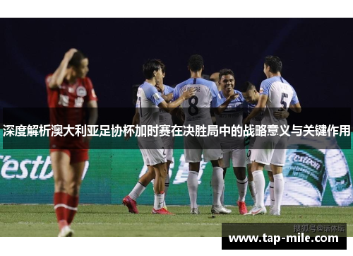 深度解析澳大利亚足协杯加时赛在决胜局中的战略意义与关键作用