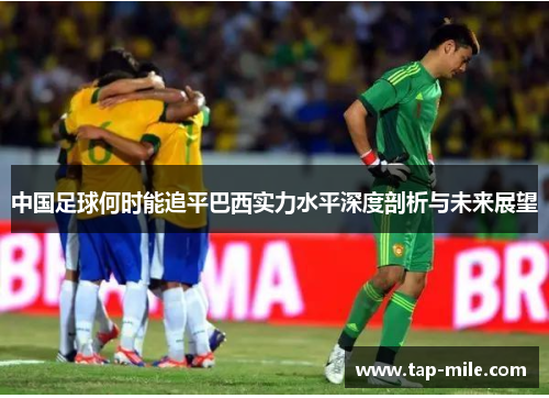 中国足球何时能追平巴西实力水平深度剖析与未来展望