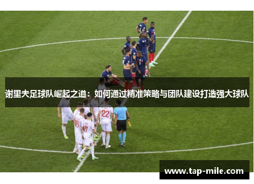 谢里夫足球队崛起之道:如何通过精准策略与团队建设打造强大球队 谢里夫足球队崛起之道:如何通过精准策略与团队建设打造强大球队
